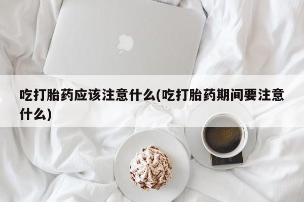 买流产药的联系方式吃打胎药应该注意什么(吃打胎药期间要注意什么)