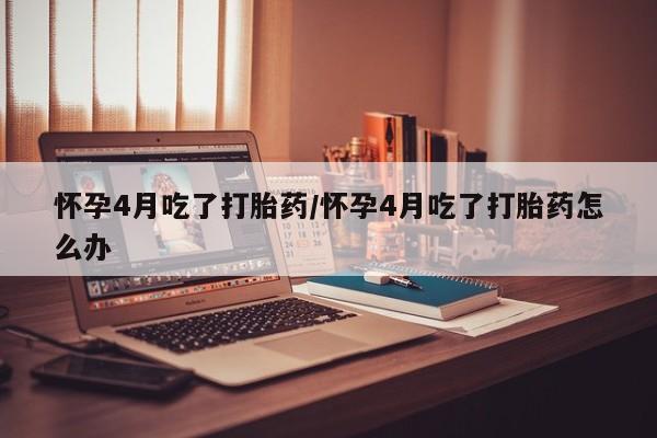买流产药的联系方式怀孕4月吃了打胎药/怀孕4月吃了打胎药怎么办