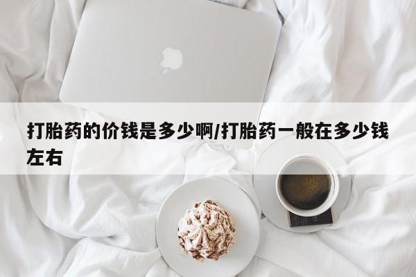 买流产药的联系方式打胎药的价钱是多少啊/打胎药一般在多少钱左右