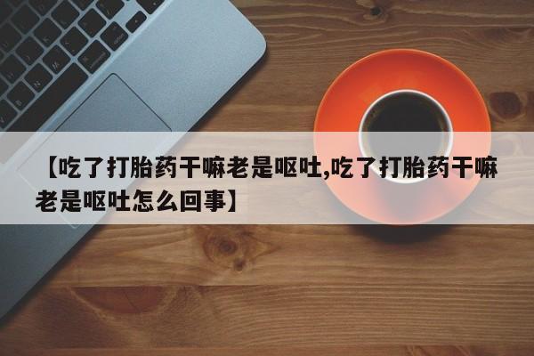 买流产药的联系方式【吃了打胎药干嘛老是呕吐,吃了打胎药干嘛老是呕吐怎么回事】
