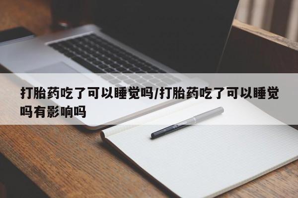 买流产药的联系方式打胎药吃了可以睡觉吗/打胎药吃了可以睡觉吗有影响吗
