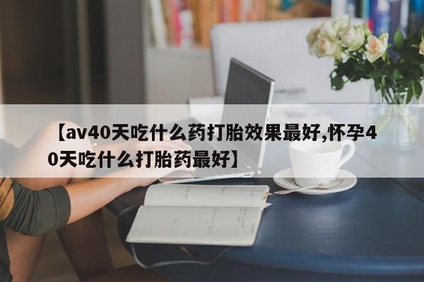 买流产药的联系方式【av40天吃什么药打胎效果最好,怀孕40天吃什么打胎药最好】
