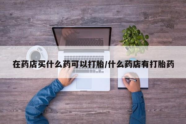 买流产药的联系方式在药店买什么药可以打胎/什么药店有打胎药