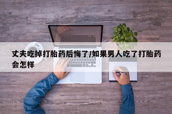 买流产药的联系方式丈夫吃掉打胎药后悔了/如果男人吃了打胎药会怎样
