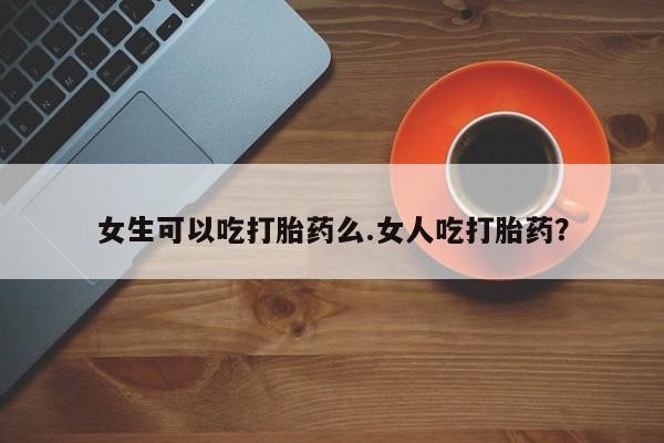 买流产药的联系方式女生可以吃打胎药么.女人吃打胎药？