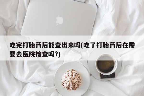 买流产药的联系方式吃完打胎药后能查出来吗(吃了打胎药后在需要去医院检查吗?)
