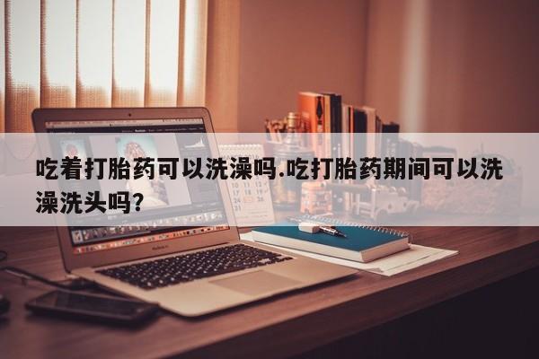 买流产药的联系方式吃着打胎药可以洗澡吗.吃打胎药期间可以洗澡洗头吗？