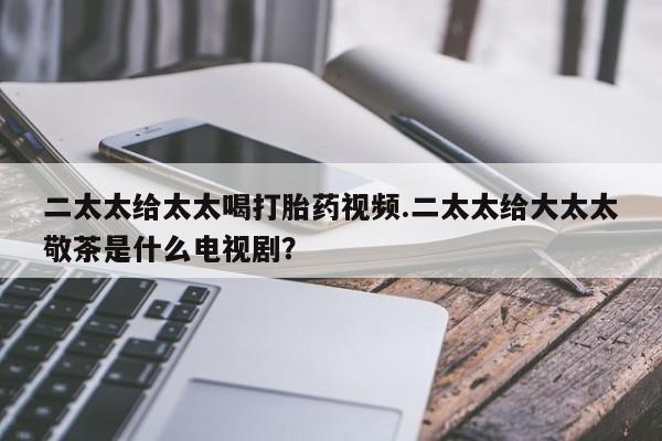买流产药的联系方式二太太给太太喝打胎药视频.二太太给大太太敬茶是什么电视剧？