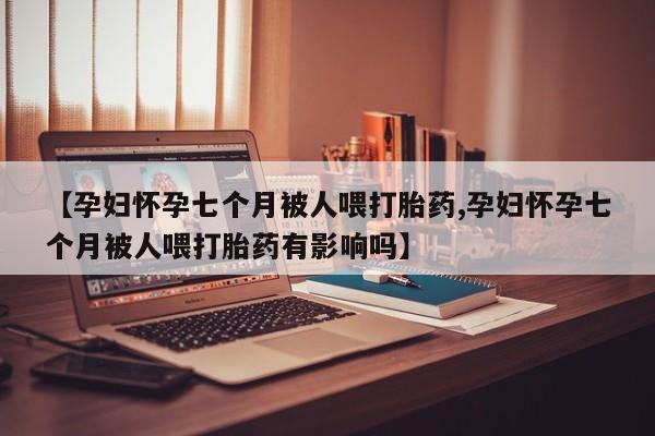 买流产药的联系方式【孕妇怀孕七个月被人喂打胎药,孕妇怀孕七个月被人喂打胎药有影响吗】