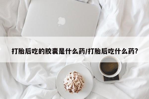 买流产药的联系方式打胎后吃的胶囊是什么药/打胎后吃什么药?