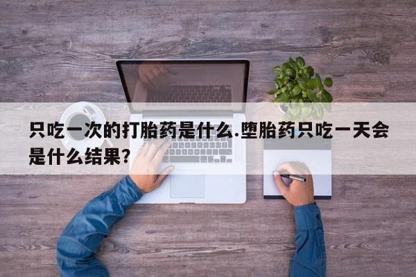 买流产药的联系方式只吃一次的打胎药是什么.堕胎药只吃一天会是什么结果？