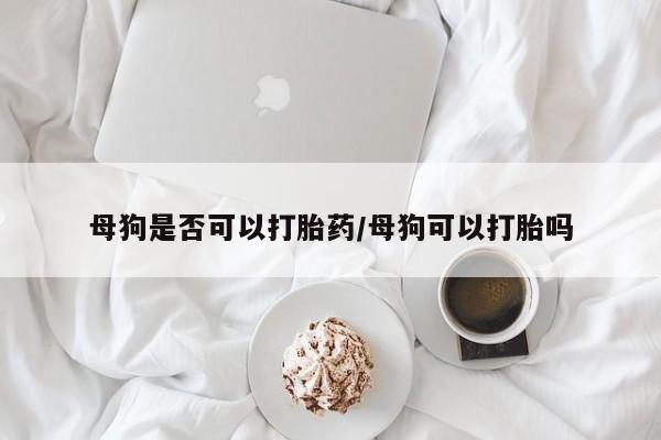 买流产药的联系方式母狗是否可以打胎药/母狗可以打胎吗