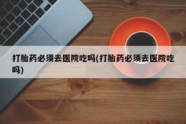 买流产药的联系方式打胎药必须去医院吃吗(打胎药必须去医院吃吗)