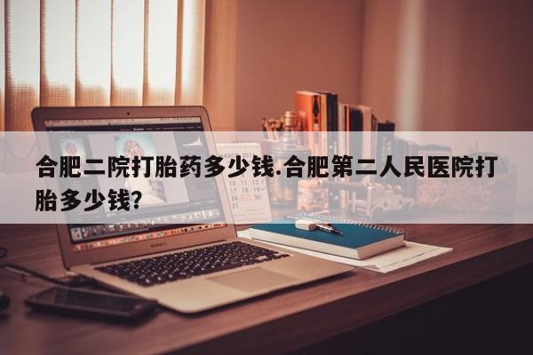 买流产药的联系方式合肥二院打胎药多少钱.合肥第二人民医院打胎多少钱？