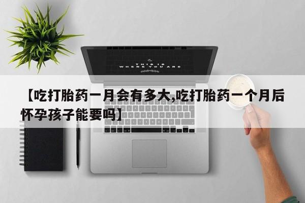 买流产药的联系方式【吃打胎药一月会有多大,吃打胎药一个月后怀孕孩子能要吗】
