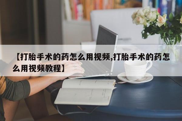 买流产药的联系方式【打胎手术的药怎么用视频,打胎手术的药怎么用视频教程】