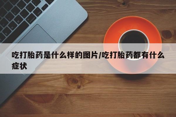 买流产药的联系方式吃打胎药是什么样的图片/吃打胎药都有什么症状