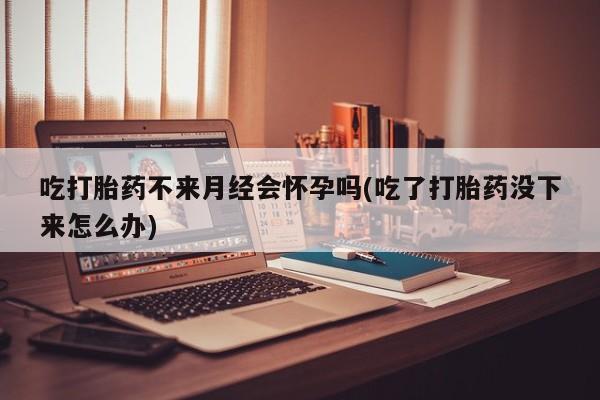 买流产药的联系方式吃打胎药不来月经会怀孕吗(吃了打胎药没下来怎么办)