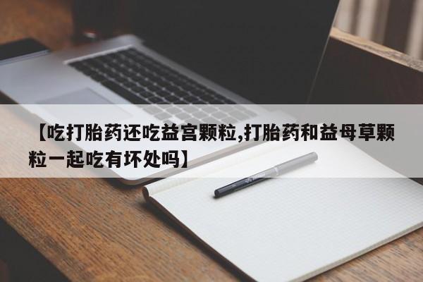 买流产药的联系方式【吃打胎药还吃益宫颗粒,打胎药和益母草颗粒一起吃有坏处吗】