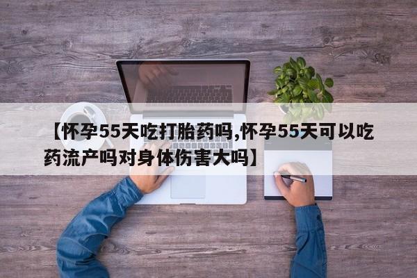 买流产药的联系方式【怀孕55天吃打胎药吗,怀孕55天可以吃药流产吗对身体伤害大吗】