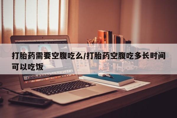 买流产药的联系方式打胎药需要空腹吃么/打胎药空腹吃多长时间可以吃饭