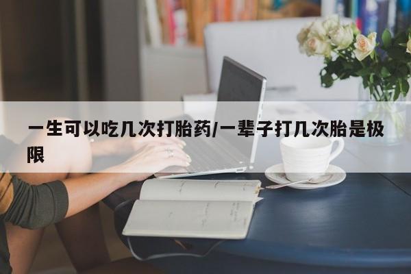 买流产药的联系方式一生可以吃几次打胎药/一辈子打几次胎是极限