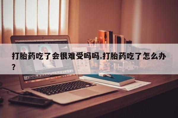 买流产药的联系方式打胎药吃了会很难受吗吗.打胎药吃了怎么办？