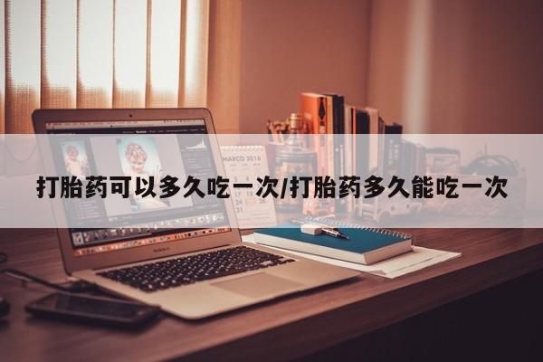 买流产药的联系方式打胎药可以多久吃一次/打胎药多久能吃一次