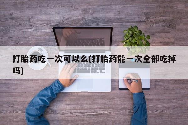 买流产药的联系方式打胎药吃一次可以么(打胎药能一次全部吃掉吗)