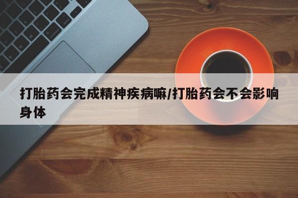 买流产药的联系方式打胎药会完成精神疾病嘛/打胎药会不会影响身体