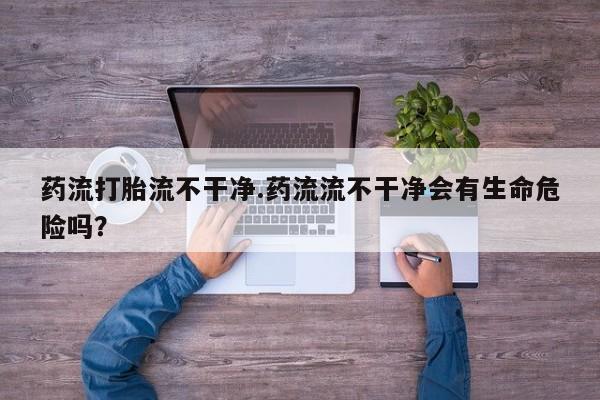 买流产药的联系方式药流打胎流不干净.药流流不干净会有生命危险吗？