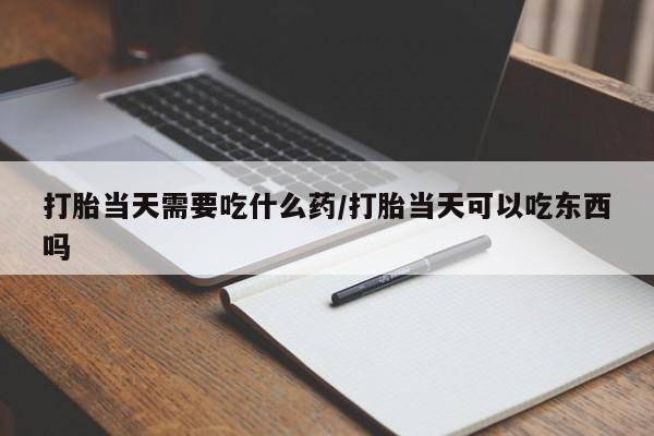 买流产药的联系方式打胎当天需要吃什么药/打胎当天可以吃东西吗