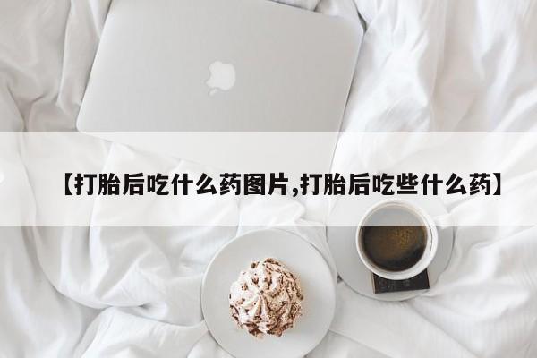 买流产药的联系方式【打胎后吃什么药图片,打胎后吃些什么药】