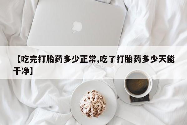 买流产药的联系方式【吃完打胎药多少正常,吃了打胎药多少天能干净】