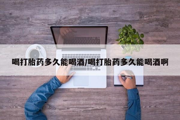 买流产药的联系方式喝打胎药多久能喝酒/喝打胎药多久能喝酒啊