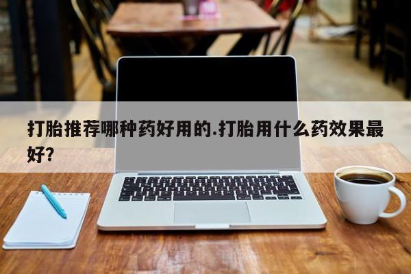 买流产药的联系方式打胎推荐哪种药好用的.打胎用什么药效果最好？