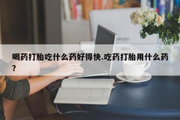 买流产药的联系方式喝药打胎吃什么药好得快.吃药打胎用什么药？