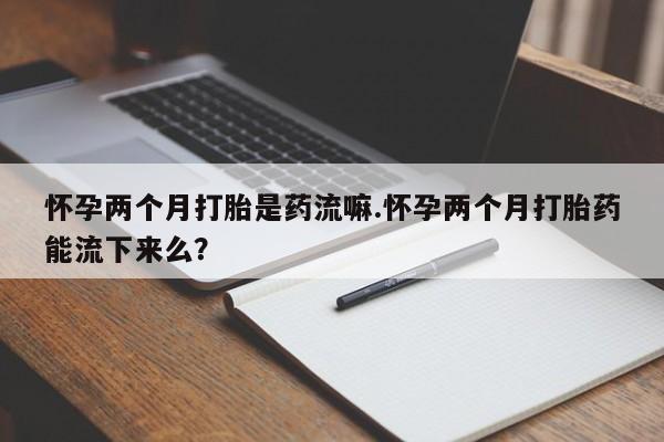 买流产药的联系方式怀孕两个月打胎是药流嘛.怀孕两个月打胎药能流下来么？