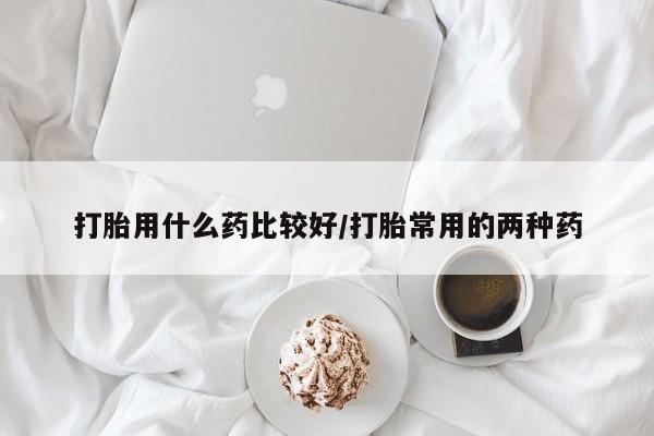 买流产药的联系方式打胎用什么药比较好/打胎常用的两种药