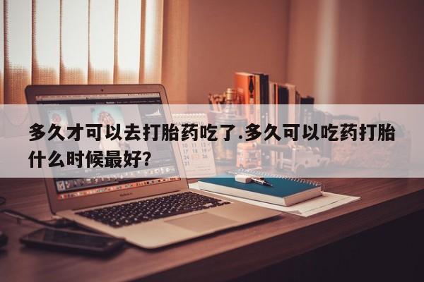 买流产药的联系方式多久才可以去打胎药吃了.多久可以吃药打胎什么时候最好？