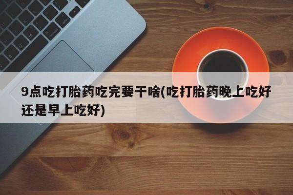 买流产药的联系方式9点吃打胎药吃完要干啥(吃打胎药晚上吃好还是早上吃好)