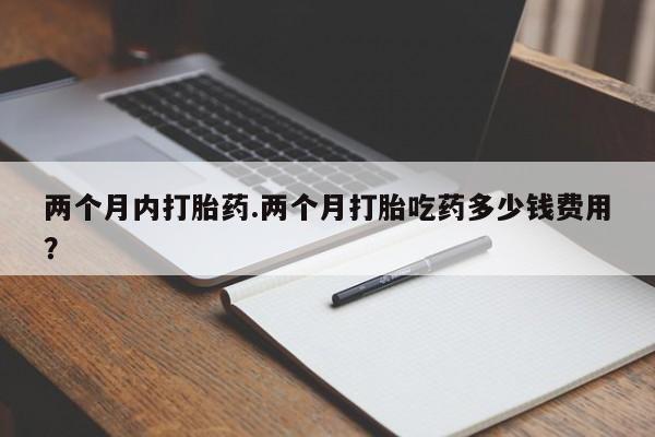 买流产药的联系方式两个月内打胎药.两个月打胎吃药多少钱费用？