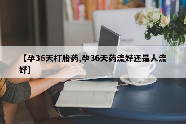 买流产药的联系方式【孕36天打胎药,孕36天药流好还是人流好】