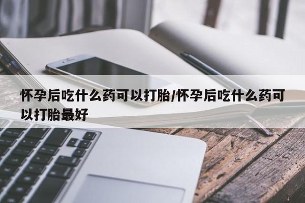 买流产药的联系方式怀孕后吃什么药可以打胎/怀孕后吃什么药可以打胎最好