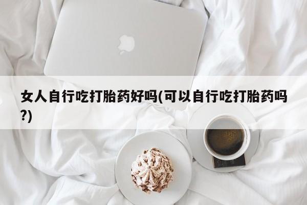买流产药的联系方式女人自行吃打胎药好吗(可以自行吃打胎药吗?)