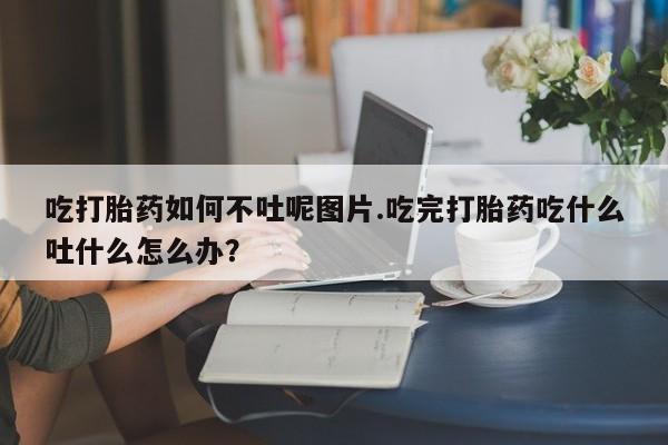 买流产药的联系方式吃打胎药如何不吐呢图片.吃完打胎药吃什么吐什么怎么办？